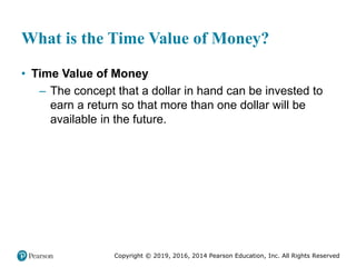 Copyright © 2019, 2016, 2014 Pearson Education, Inc. All Rights Reserved
What is the Time Value of Money?
• Time Value of Money
– The concept that a dollar in hand can be invested to
earn a return so that more than one dollar will be
available in the future.
 