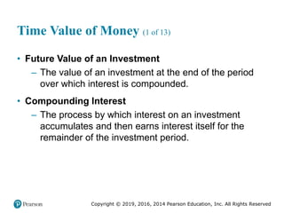 Copyright © 2019, 2016, 2014 Pearson Education, Inc. All Rights Reserved
Time Value of Money (1 of 13)
• Future Value of an Investment
– The value of an investment at the end of the period
over which interest is compounded.
• Compounding Interest
– The process by which interest on an investment
accumulates and then earns interest itself for the
remainder of the investment period.
 
