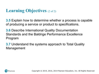 Copyright © 2019, 2016, 2014 Pearson Education, Inc. All Rights Reserved
Learning Objectives (2 of 2)
3.5 Explain how to determine whether a process is capable
of producing a service or product to specifications.
3.6 Describe International Quality Documentation
Standards and the Baldrige Performance Excellence
Program
3.7 Understand the systems approach to Total Quality
Management
 