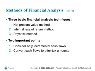 Copyright © 2019, 2016, 2014 Pearson Education, Inc. All Rights Reserved
Methods of Financial Analysis (1 of 10)
• Three basic financial analysis techniques:
1. Net present value method
2. Internal rate of return method
3. Payback method
• Two important points
1. Consider only incremental cash flows
2. Convert cash flows to after-tax amounts
 