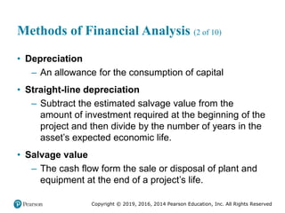 Copyright © 2019, 2016, 2014 Pearson Education, Inc. All Rights Reserved
Methods of Financial Analysis (2 of 10)
• Depreciation
– An allowance for the consumption of capital
• Straight-line depreciation
– Subtract the estimated salvage value from the
amount of investment required at the beginning of the
project and then divide by the number of years in the
asset’s expected economic life.
• Salvage value
– The cash flow form the sale or disposal of plant and
equipment at the end of a project’s life.
 