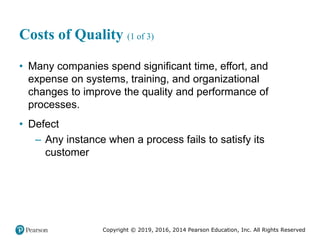 Copyright © 2019, 2016, 2014 Pearson Education, Inc. All Rights Reserved
Costs of Quality (1 of 3)
• Many companies spend significant time, effort, and
expense on systems, training, and organizational
changes to improve the quality and performance of
processes.
• Defect
– Any instance when a process fails to satisfy its
customer
 