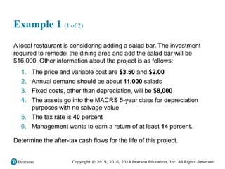 Copyright © 2019, 2016, 2014 Pearson Education, Inc. All Rights Reserved
Example 1 (1 of 2)
A local restaurant is considering adding a salad bar. The investment
required to remodel the dining area and add the salad bar will be
$16,000. Other information about the project is as follows:
1. The price and variable cost are $3.50 and $2.00
2. Annual demand should be about 11,000 salads
3. Fixed costs, other than depreciation, will be $8,000
4. The assets go into the MACRS 5-year class for depreciation
purposes with no salvage value
5. The tax rate is 40 percent
6. Management wants to earn a return of at least 14 percent.
Determine the after-tax cash flows for the life of this project.
 