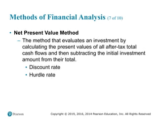 Copyright © 2019, 2016, 2014 Pearson Education, Inc. All Rights Reserved
Methods of Financial Analysis (7 of 10)
• Net Present Value Method
– The method that evaluates an investment by
calculating the present values of all after-tax total
cash flows and then subtracting the initial investment
amount from their total.
▪ Discount rate
▪ Hurdle rate
 