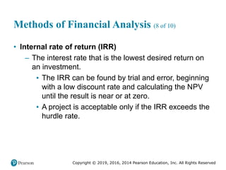 Copyright © 2019, 2016, 2014 Pearson Education, Inc. All Rights Reserved
Methods of Financial Analysis (8 of 10)
• Internal rate of return (IRR)
– The interest rate that is the lowest desired return on
an investment.
▪ The IRR can be found by trial and error, beginning
with a low discount rate and calculating the NPV
until the result is near or at zero.
▪ A project is acceptable only if the IRR exceeds the
hurdle rate.
 