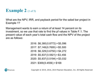 Copyright © 2019, 2016, 2014 Pearson Education, Inc. All Rights Reserved
Example 2 (1 of 5)
What are the NPV, IRR, and payback period for the salad bar project in
Example 1?
Management wants to earn a return of at least 14 percent on its
investment, so we use that rate to find the pf values in Table F.1. The
present value of each year’s total cash flow and the NPV of the project
are as follows:
 
 
 
 
 
 
2016: $6,380 0.8772 = $5,596
2017: $7,148 0.7695 = $5,500
2018: $6,329 0.6750 = $4,272
2019: $5,837 0.5921 = $3,456
2020: $5,837 0.5194 = $3,032
2021: $369 0.4556 = $168
 