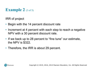 Copyright © 2019, 2016, 2014 Pearson Education, Inc. All Rights Reserved
Example 2 (3 of 5)
IRR of project
• Begin with the 14 percent discount rate
• Increment at 4 percent with each step to reach a negative
NPV with a 30 percent discount rate.
• If we back up to 28 percent to “fine tune” our estimate,
the NPV is $322.
• Therefore, the IRR is about 29 percent.
 