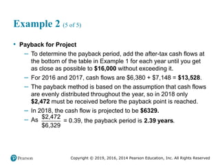 Copyright © 2019, 2016, 2014 Pearson Education, Inc. All Rights Reserved
Example 2 (5 of 5)
• Payback for Project
– To determine the payback period, add the after-tax cash flows at
the bottom of the table in Example 1 for each year until you get
as close as possible to $16,000 without exceeding it.
– For 2016 and 2017, cash flows are $6,380 + $7,148 = $13,528.
– The payback method is based on the assumption that cash flows
are evenly distributed throughout the year, so in 2018 only
$2,472 must be received before the payback point is reached.
– In 2018, the cash flow is projected to be $6329.
– As 2.39 years
$2,472
= 0.39, the payback period is .
$6,329
 