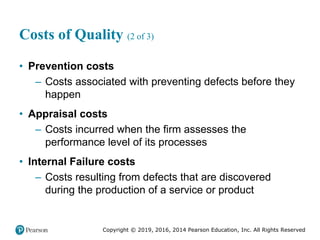 Copyright © 2019, 2016, 2014 Pearson Education, Inc. All Rights Reserved
Costs of Quality (2 of 3)
• Prevention costs
– Costs associated with preventing defects before they
happen
• Appraisal costs
– Costs incurred when the firm assesses the
performance level of its processes
• Internal Failure costs
– Costs resulting from defects that are discovered
during the production of a service or product
 
