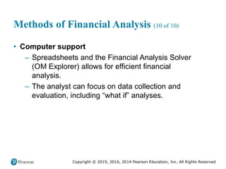 Copyright © 2019, 2016, 2014 Pearson Education, Inc. All Rights Reserved
Methods of Financial Analysis (10 of 10)
• Computer support
– Spreadsheets and the Financial Analysis Solver
(OM Explorer) allows for efficient financial
analysis.
– The analyst can focus on data collection and
evaluation, including “what if” analyses.
 