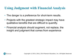 Copyright © 2019, 2016, 2014 Pearson Education, Inc. All Rights Reserved
Using Judgment with Financial Analysis
• The danger is a preference for short-term results.
• Projects with the greatest strategic impact may have
qualitative benefits that are difficult to quantify.
• Financial analysis should augment, not replace, the
insight and judgment that comes from experience
 