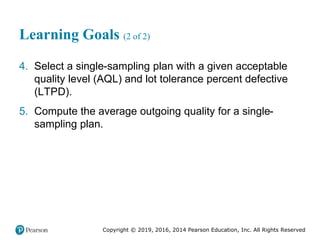 Copyright © 2019, 2016, 2014 Pearson Education, Inc. All Rights Reserved
Learning Goals (2 of 2)
4. Select a single-sampling plan with a given acceptable
quality level (AQL) and lot tolerance percent defective
(LTPD).
5. Compute the average outgoing quality for a single-
sampling plan.
 