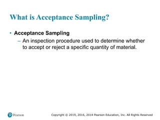 Copyright © 2019, 2016, 2014 Pearson Education, Inc. All Rights Reserved
What is Acceptance Sampling?
• Acceptance Sampling
– An inspection procedure used to determine whether
to accept or reject a specific quantity of material.
 