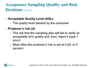 Copyright © 2019, 2016, 2014 Pearson Education, Inc. All Rights Reserved
Acceptance Sampling Quality and Risk
Decisions (1 of 2)
• Acceptable Quality Level (AQL)
– The quality level desired by the consumer
• Producer’s risk (α)
– The risk that the sampling plan will fail to verify an
acceptable lot’s quality and, thus, reject it (type 1
error)
– Most often the producer’s risk is set at 0.05, or 5
percent.
 