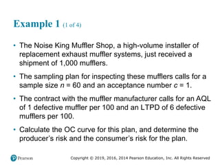 Copyright © 2019, 2016, 2014 Pearson Education, Inc. All Rights Reserved
Example 1 (1 of 4)
• The Noise King Muffler Shop, a high-volume installer of
replacement exhaust muffler systems, just received a
shipment of 1,000 mufflers.
• The sampling plan for inspecting these mufflers calls for a
sample size n = 60 and an acceptance number c = 1.
• The contract with the muffler manufacturer calls for an AQL
of 1 defective muffler per 100 and an LTPD of 6 defective
mufflers per 100.
• Calculate the OC curve for this plan, and determine the
producer’s risk and the consumer’s risk for the plan.
 