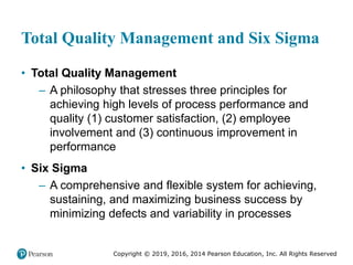 Copyright © 2019, 2016, 2014 Pearson Education, Inc. All Rights Reserved
Total Quality Management and Six Sigma
• Total Quality Management
– A philosophy that stresses three principles for
achieving high levels of process performance and
quality (1) customer satisfaction, (2) employee
involvement and (3) continuous improvement in
performance
• Six Sigma
– A comprehensive and flexible system for achieving,
sustaining, and maximizing business success by
minimizing defects and variability in processes
 
