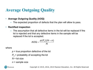 Copyright © 2019, 2016, 2014 Pearson Education, Inc. All Rights Reserved
Average Outgoing Quality
• Average Outgoing Quality (AOQ)
– The expected proportion of defects that the plan will allow to pass.
• Rectified inspection
– The assumption that all defective items in the lot will be replaced if the
lot is rejected and that any defective items in the sample will be
replaced if the lot is accepted.
  
–
AOQ a
p P N n
N

where
p = true proportion defective of the lot
Pa = probability of accepting the lot
N = lot size
n = sample size
 