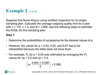 Copyright © 2019, 2016, 2014 Pearson Education, Inc. All Rights Reserved
Example 2 (1 of 4)
Suppose that Noise King is using rectified inspection for its single-
sampling plan. Calculate the average outgoing quality limit for a plan
with n = 110, c = 3, and N = 1,000. Use the following steps to estimate
the AOQL for this sampling plan:
Step 1:
• Determine the probabilities of acceptance for the desired values of p.
• However, the values for p = 0.03, 0.05, and 0.07 had to be
interpolated because the table does not have them.
• For example, Pa for p = 0.03 was estimated by averaging the Pa
values for np = 3.2 and np = 3.4,
0.603 + 0.558
or = 0.580.
2
 
 
 
 