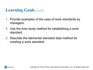 Copyright © 2019, 2016, 2014 Pearson Education, Inc. All Rights Reserved
Learning Goals (1 of 2)
1. Provide examples of the uses of work standards by
managers.
2. Use the time study method for establishing a work
standard.
3. Describe the elemental standard data method for
creating a work standard.
 