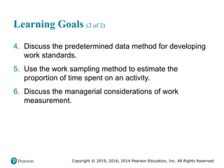 Copyright © 2019, 2016, 2014 Pearson Education, Inc. All Rights Reserved
Learning Goals (2 of 2)
4. Discuss the predetermined data method for developing
work standards.
5. Use the work sampling method to estimate the
proportion of time spent on an activity.
6. Discuss the managerial considerations of work
measurement.
 