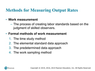 Copyright © 2019, 2016, 2014 Pearson Education, Inc. All Rights Reserved
Methods for Measuring Output Rates
• Work measurement
– The process of creating labor standards based on the
judgment of skilled observers.
• Formal methods of work measurement
1. The time study method
2. The elemental standard data approach
3. The predetermined data approach
4. The work sampling method
 