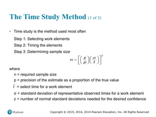 Copyright © 2019, 2016, 2014 Pearson Education, Inc. All Rights Reserved
The Time Study Method (1 of 3)
• Time study is the method used most often
Step 1: Selecting work elements
Step 2: Timing the elements
Step 3: Determining sample size

 
   
  
   
 
 
 
2
z
n
p t
where
n = required sample size
p = precision of the estimate as a proportion of the true value
t = select time for a work element
σ = standard deviation of representative observed times for a work element
z = number of normal standard deviations needed for the desired confidence
 