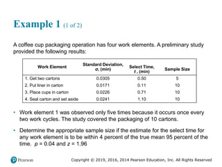 Copyright © 2019, 2016, 2014 Pearson Education, Inc. All Rights Reserved
Example 1 (1 of 2)
A coffee cup packaging operation has four work elements. A preliminary study
provided the following results:
Work Element
Standard Deviation,
σ, (min)
Select Time,
t , (min)
Sample Size
1. Get two cartons 0.0305 0.50 5
2. Put liner in carton 0.0171 0.11 10
3. Place cups in carton 0.0226 0.71 10
4. Seal carton and set aside 0.0241 1.10 10
• Work element 1 was observed only five times because it occurs once every
two work cycles. The study covered the packaging of 10 cartons.
• Determine the appropriate sample size if the estimate for the select time for
any work element is to be within 4 percent of the true mean 95 percent of the
time. p = 0.04 and z = 1.96
 