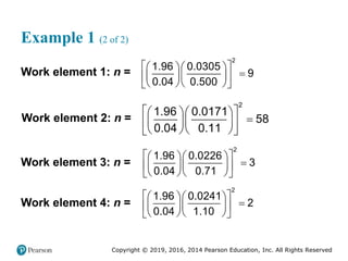 Copyright © 2019, 2016, 2014 Pearson Education, Inc. All Rights Reserved
Example 1 (2 of 2)
Work element 1: n =
 
  

  
 
  
 
2
1.96 0.0305
9
0.04 0.500
Work element 2: n =
2
1.96 0.0171
58
0.04 0.11
 
  

  
 
  
 
Work element 3: n =
2
1.96 0.0226
3
0.04 0.71
 
  

  
 
  
 
Work element 4: n =
2
1.96 0.0241
2
0.04 1.10
 
  

  
 
  
 
 