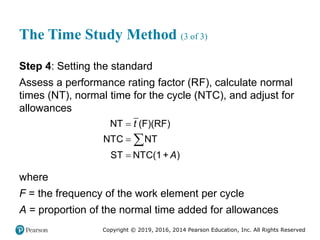 Copyright © 2019, 2016, 2014 Pearson Education, Inc. All Rights Reserved
The Time Study Method (3 of 3)
Step 4: Setting the standard
Assess a performance rating factor (RF), calculate normal
times (NT), normal time for the cycle (NTC), and adjust for
allowances
NT (F)(RF)
NTC NT
ST NTC(1+ )
t
A




where
F = the frequency of the work element per cycle
A = proportion of the normal time added for allowances
 