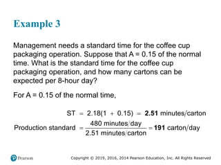 Copyright © 2019, 2016, 2014 Pearson Education, Inc. All Rights Reserved
Example 3
Management needs a standard time for the coffee cup
packaging operation. Suppose that A = 0.15 of the normal
time. What is the standard time for the coffee cup
packaging operation, and how many cartons can be
expected per 8-hour day?
For A = 0.15 of the normal time,
  
 
ST 2.18(1 0.15) minutes carton
480 minutes day
Production standard carton day
2.51 minutes carton
2.51
191
 