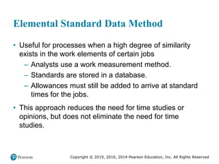 Copyright © 2019, 2016, 2014 Pearson Education, Inc. All Rights Reserved
Elemental Standard Data Method
• Useful for processes when a high degree of similarity
exists in the work elements of certain jobs
– Analysts use a work measurement method.
– Standards are stored in a database.
– Allowances must still be added to arrive at standard
times for the jobs.
• This approach reduces the need for time studies or
opinions, but does not eliminate the need for time
studies.
 