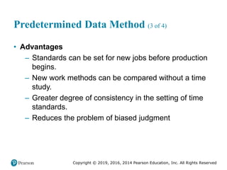 Copyright © 2019, 2016, 2014 Pearson Education, Inc. All Rights Reserved
Predetermined Data Method (3 of 4)
• Advantages
– Standards can be set for new jobs before production
begins.
– New work methods can be compared without a time
study.
– Greater degree of consistency in the setting of time
standards.
– Reduces the problem of biased judgment
 