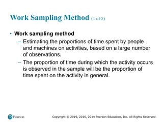 Copyright © 2019, 2016, 2014 Pearson Education, Inc. All Rights Reserved
Work Sampling Method (1 of 5)
• Work sampling method
– Estimating the proportions of time spent by people
and machines on activities, based on a large number
of observations.
– The proportion of time during which the activity occurs
is observed in the sample will be the proportion of
time spent on the activity in general.
 