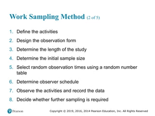 Copyright © 2019, 2016, 2014 Pearson Education, Inc. All Rights Reserved
Work Sampling Method (2 of 5)
1. Define the activities
2. Design the observation form
3. Determine the length of the study
4. Determine the initial sample size
5. Select random observation times using a random number
table
6. Determine observer schedule
7. Observe the activities and record the data
8. Decide whether further sampling is required
 