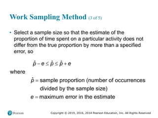 Copyright © 2019, 2016, 2014 Pearson Education, Inc. All Rights Reserved
Work Sampling Method (3 of 5)
• Select a sample size so that the estimate of the
proportion of time spent on a particular activity does not
differ from the true proportion by more than a specified
error, so
ˆ ˆ ˆ
where
ˆ sample proportion (number of occurrences
divided by the sample size)
maximum error in the estimate
p e p p e
p
e
   


 