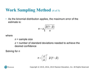 Copyright © 2019, 2016, 2014 Pearson Education, Inc. All Rights Reserved
Work Sampling Method (4 of 5)
• As the binomial distribution applies, the maximum error of the
estimate is:
 


ˆ ˆ
1
p p
e z
n
where
n = sample size
z = number of standard deviations needed to achieve the
desired confidence
Solving for n
 
 
 
 
 
ˆ ˆ
2
z
n p 1 p
e
 