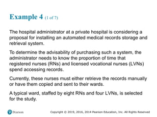 Copyright © 2019, 2016, 2014 Pearson Education, Inc. All Rights Reserved
Example 4 (1 of 7)
The hospital administrator at a private hospital is considering a
proposal for installing an automated medical records storage and
retrieval system.
To determine the advisability of purchasing such a system, the
administrator needs to know the proportion of time that
registered nurses (RNs) and licensed vocational nurses (LVNs)
spend accessing records.
Currently, these nurses must either retrieve the records manually
or have them copied and sent to their wards.
A typical ward, staffed by eight RNs and four LVNs, is selected
for the study.
 