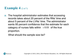 Copyright © 2019, 2016, 2014 Pearson Education, Inc. All Rights Reserved
Example 4 (2 of 7)
a. The hospital administrator estimates that accessing
records takes about 20 percent of the RNs’ time and
about 5 percent of the LVNs’ time. The administrator
wants 95 percent confidence that the estimate for each
category of nurses falls within  0.03 of the true
proportion.
What should the sample size be?
 