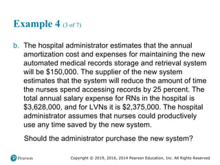 Copyright © 2019, 2016, 2014 Pearson Education, Inc. All Rights Reserved
Example 4 (3 of 7)
b. The hospital administrator estimates that the annual
amortization cost and expenses for maintaining the new
automated medical records storage and retrieval system
will be $150,000. The supplier of the new system
estimates that the system will reduce the amount of time
the nurses spend accessing records by 25 percent. The
total annual salary expense for RNs in the hospital is
$3,628,000, and for LVNs it is $2,375,000. The hospital
administrator assumes that nurses could productively
use any time saved by the new system.
Should the administrator purchase the new system?
 