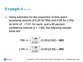 Copyright © 2019, 2016, 2014 Pearson Education, Inc. All Rights Reserved
Example 4 (5 of 7)
a. Using estimates for the proportion of time spent
accessing records of 0.20 for RNs and 0.05 for LVNs,
an error of  0.03 for each, and a 95 percent
confidence interval (z = 1.96), the following sample
sizes are:
  
  
683
203
2
2
1.96
RN: 0.20 0.80
0.03
1.96
LVN: 0.05 0.95
0.03
n
n
 
 
 
 
 
 
 
 
 