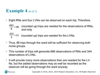 Copyright © 2019, 2016, 2014 Pearson Education, Inc. All Rights Reserved
Example 4 (6 of 7)
• Eight RNs and four LVNs can be observed on each trip. Therefore,
683
= 86
8
(rounded up) trips are needed for the observations of RNs,
and only
203
= 51
4
(rounded up) trips are needed for the LVNs.
• Thus, 86 trips through the ward will be sufficient for observing both
nurse groups.
• This number of trips will generate 688 observations of RNs and 344
observations of LVNs.
• It will provide many more observations than are needed for the LV
Ns, but the added observations may as well be recorded as the
observer will be going through the ward anyway.
 