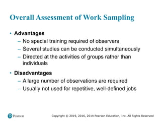 Copyright © 2019, 2016, 2014 Pearson Education, Inc. All Rights Reserved
Overall Assessment of Work Sampling
• Advantages
– No special training required of observers
– Several studies can be conducted simultaneously
– Directed at the activities of groups rather than
individuals
• Disadvantages
– A large number of observations are required
– Usually not used for repetitive, well-defined jobs
 