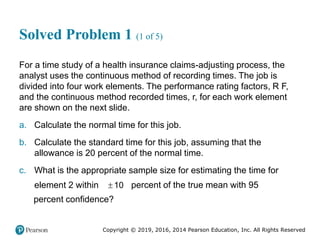 Copyright © 2019, 2016, 2014 Pearson Education, Inc. All Rights Reserved
Solved Problem 1 (1 of 5)
For a time study of a health insurance claims-adjusting process, the
analyst uses the continuous method of recording times. The job is
divided into four work elements. The performance rating factors, R F,
and the continuous method recorded times, r, for each work element
are shown on the next slide.
a. Calculate the normal time for this job.
b. Calculate the standard time for this job, assuming that the
allowance is 20 percent of the normal time.
c. What is the appropriate sample size for estimating the time for
element 2 within  10 percent of the true mean with 95
percent confidence?
 