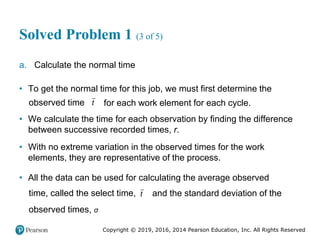 Copyright © 2019, 2016, 2014 Pearson Education, Inc. All Rights Reserved
Solved Problem 1 (3 of 5)
a. Calculate the normal time
• To get the normal time for this job, we must first determine the
observed time t for each work element for each cycle.
• We calculate the time for each observation by finding the difference
between successive recorded times, r.
• With no extreme variation in the observed times for the work
elements, they are representative of the process.
• All the data can be used for calculating the average observed
time, called the select time, t and the standard deviation of the
observed times, σ
 