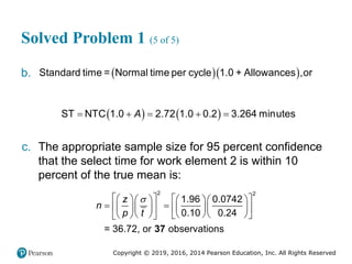 Copyright © 2019, 2016, 2014 Pearson Education, Inc. All Rights Reserved
Solved Problem 1 (5 of 5)
b.   
Standard time = Normal time per cycle 1.0 + Allowances ,or
   
    
ST NTC 1.0 2.72 1.0 0.2 3.264 minutes
A
c. The appropriate sample size for 95 percent confidence
that the select time for work element 2 is within 10
percent of the true mean is:
37
2 2
1.96 0.0742
0.10 0.24
= 36.72, or observations
z
n
p t

   
     
 
 
     
 
    
   
 
 