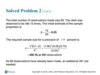 Copyright © 2019, 2016, 2014 Pearson Education, Inc. All Rights Reserved
Solved Problem 2 (2 of 2)
The total number of observations made was 60. The clerk was
observed to be idle 15 times. The initial estimate of the sample
proportion is:
0.25
15
ˆ
60
p  
The required sample size for a precision of 4
 percent is:
      
 
450.19, or 451
2
2
2
2
ˆ ˆ
1 1.96 0.25 0.75
0.04
observations
z p p
n
e

 

As 60 observations have already been made, an additional 391 are
needed.
 