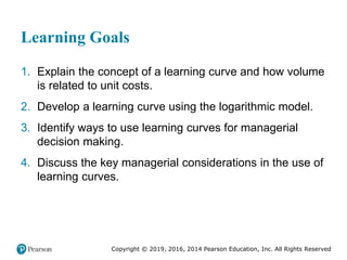 Copyright © 2019, 2016, 2014 Pearson Education, Inc. All Rights Reserved
Learning Goals
1. Explain the concept of a learning curve and how volume
is related to unit costs.
2. Develop a learning curve using the logarithmic model.
3. Identify ways to use learning curves for managerial
decision making.
4. Discuss the key managerial considerations in the use of
learning curves.
 
