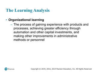 Copyright © 2019, 2016, 2014 Pearson Education, Inc. All Rights Reserved
The Learning Analysis
• Organizational learning
– The process of gaining experience with products and
processes, achieving greater efficiency through
automation and other capital investments, and
making other improvements in administrative
methods or personnel
 