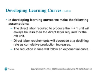 Copyright © 2019, 2016, 2014 Pearson Education, Inc. All Rights Reserved
Developing Learning Curves (1 of 4)
• In developing learning curves we make the following
assumptions:
– The direct labor required to produce the n + 1 unit will
always be less than the direct labor required for the
nth unit.
– Direct labor requirements will decrease at a declining
rate as cumulative production increases.
– The reduction in time will follow an exponential curve.
 