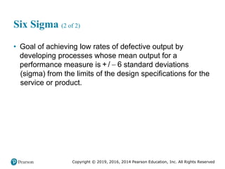 Copyright © 2019, 2016, 2014 Pearson Education, Inc. All Rights Reserved
Six Sigma (2 of 2)
• Goal of achieving low rates of defective output by
developing processes whose mean output for a
performance measure is 
+ / 6 standard deviations
(sigma) from the limits of the design specifications for the
service or product.
 